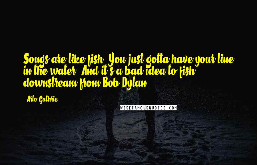 Arlo Guthrie Quotes: Songs are like fish. You just gotta have your line in the water. And it's a bad idea to fish downstream from Bob Dylan.