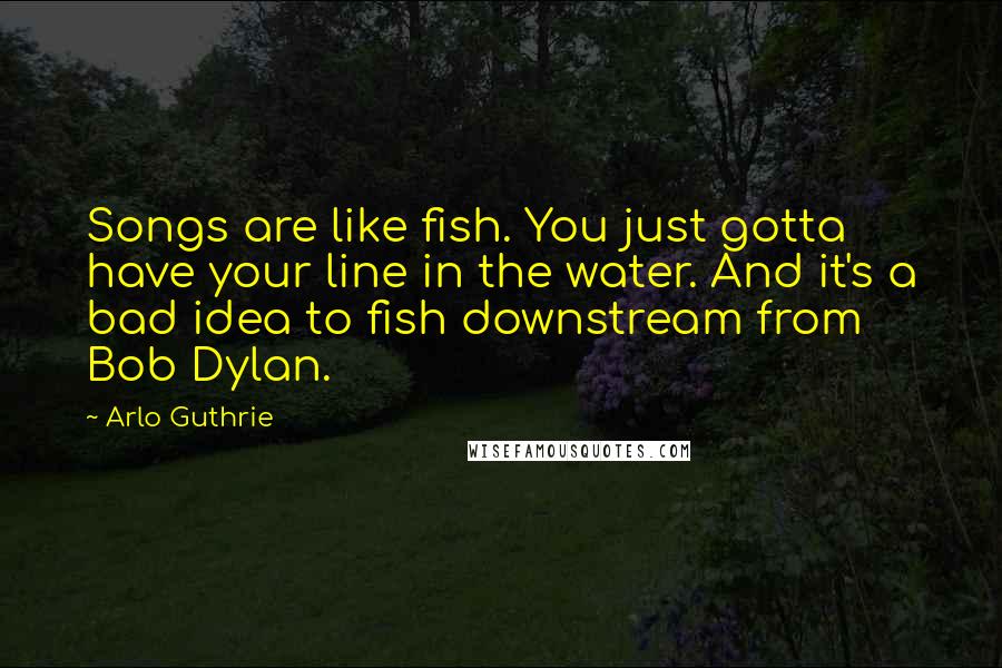 Arlo Guthrie Quotes: Songs are like fish. You just gotta have your line in the water. And it's a bad idea to fish downstream from Bob Dylan.