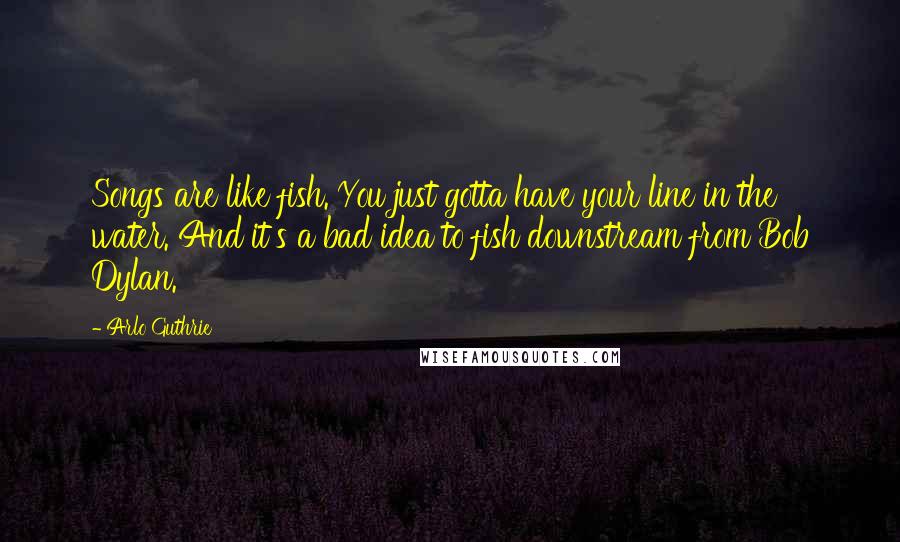 Arlo Guthrie Quotes: Songs are like fish. You just gotta have your line in the water. And it's a bad idea to fish downstream from Bob Dylan.