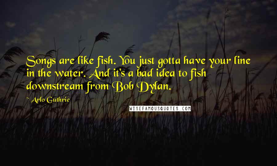 Arlo Guthrie Quotes: Songs are like fish. You just gotta have your line in the water. And it's a bad idea to fish downstream from Bob Dylan.