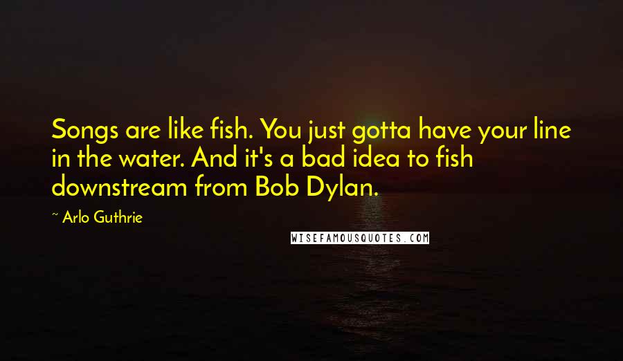 Arlo Guthrie Quotes: Songs are like fish. You just gotta have your line in the water. And it's a bad idea to fish downstream from Bob Dylan.