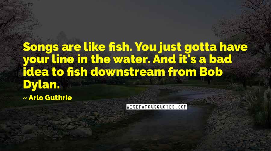 Arlo Guthrie Quotes: Songs are like fish. You just gotta have your line in the water. And it's a bad idea to fish downstream from Bob Dylan.