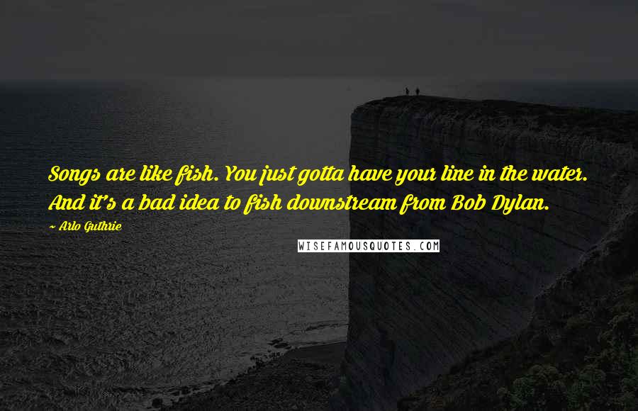 Arlo Guthrie Quotes: Songs are like fish. You just gotta have your line in the water. And it's a bad idea to fish downstream from Bob Dylan.