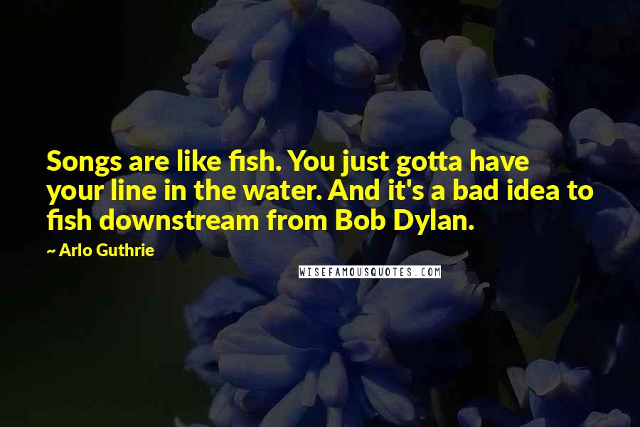Arlo Guthrie Quotes: Songs are like fish. You just gotta have your line in the water. And it's a bad idea to fish downstream from Bob Dylan.