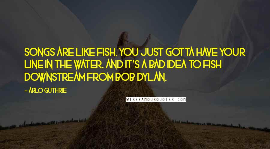 Arlo Guthrie Quotes: Songs are like fish. You just gotta have your line in the water. And it's a bad idea to fish downstream from Bob Dylan.