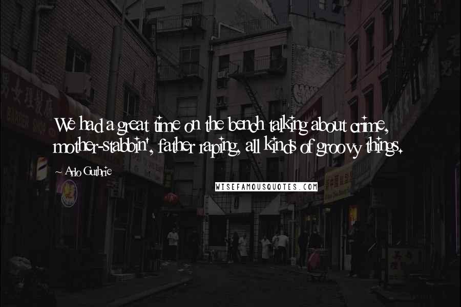 Arlo Guthrie Quotes: We had a great time on the bench talking about crime, mother-stabbin', father raping, all kinds of groovy things.