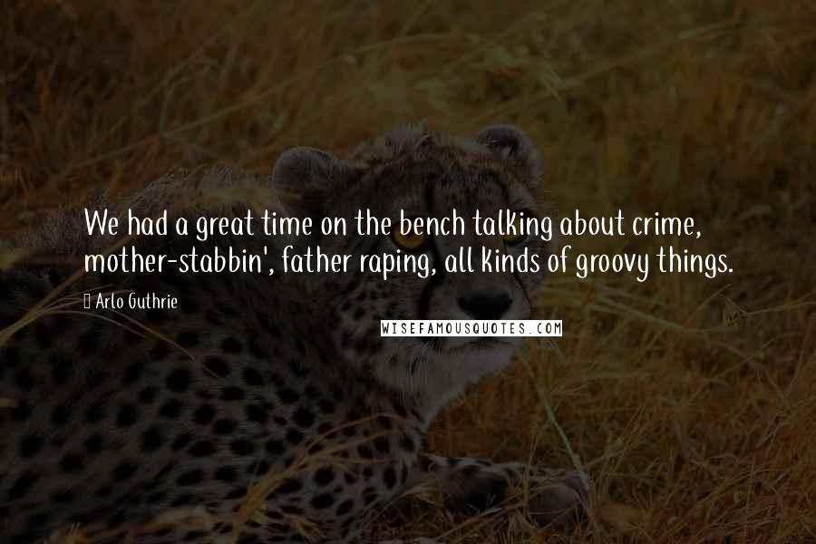 Arlo Guthrie Quotes: We had a great time on the bench talking about crime, mother-stabbin', father raping, all kinds of groovy things.