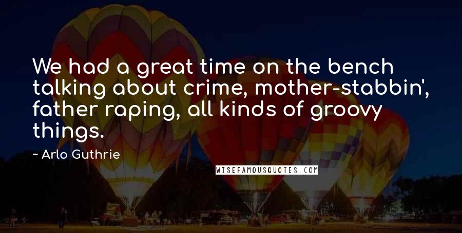 Arlo Guthrie Quotes: We had a great time on the bench talking about crime, mother-stabbin', father raping, all kinds of groovy things.