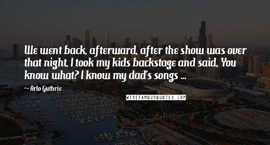 Arlo Guthrie Quotes: We went back, afterward, after the show was over that night, I took my kids backstage and said, You know what? I know my dad's songs ...