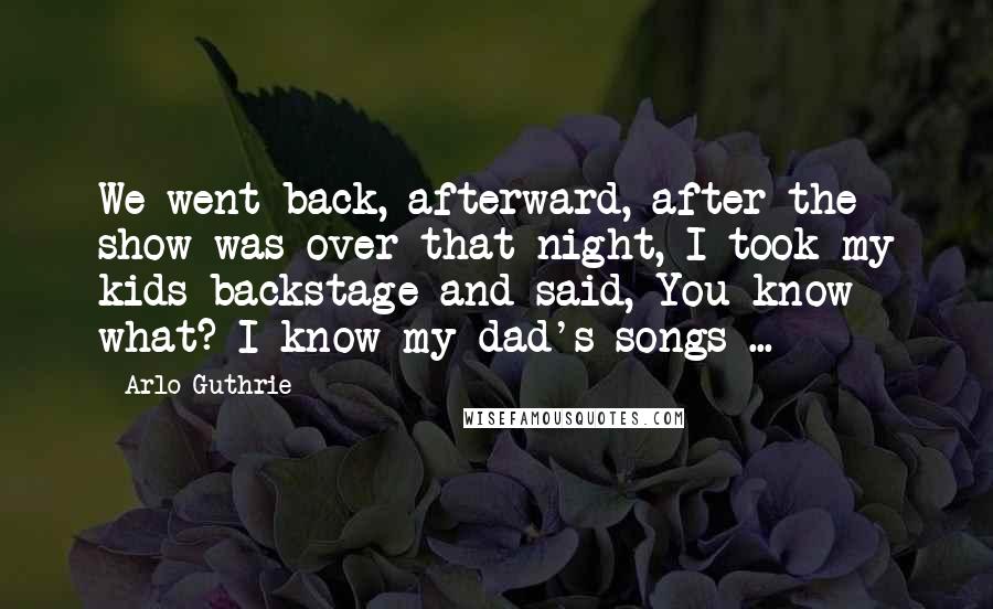 Arlo Guthrie Quotes: We went back, afterward, after the show was over that night, I took my kids backstage and said, You know what? I know my dad's songs ...