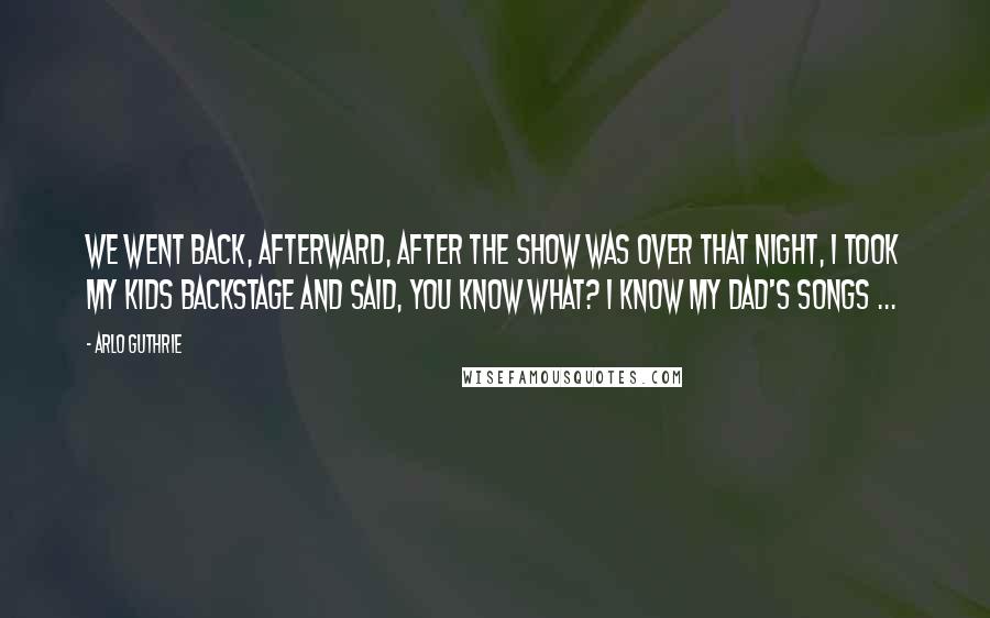 Arlo Guthrie Quotes: We went back, afterward, after the show was over that night, I took my kids backstage and said, You know what? I know my dad's songs ...