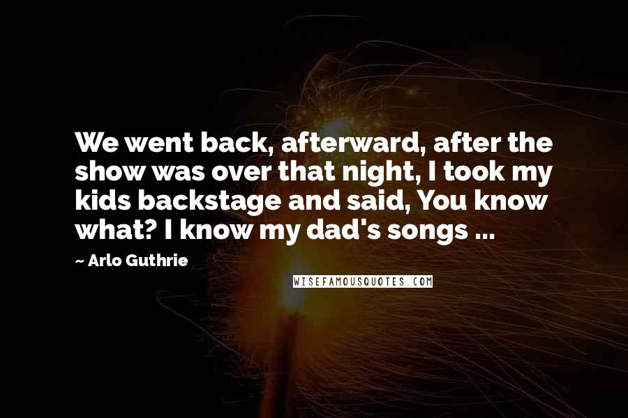 Arlo Guthrie Quotes: We went back, afterward, after the show was over that night, I took my kids backstage and said, You know what? I know my dad's songs ...