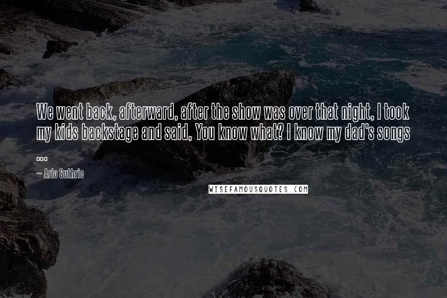 Arlo Guthrie Quotes: We went back, afterward, after the show was over that night, I took my kids backstage and said, You know what? I know my dad's songs ...