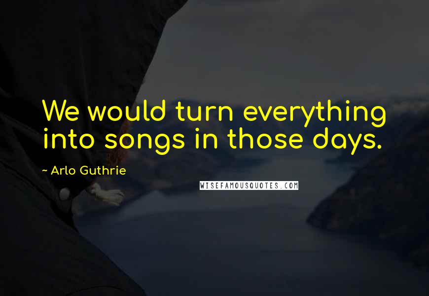 Arlo Guthrie Quotes: We would turn everything into songs in those days.