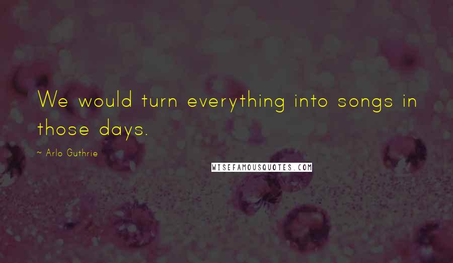 Arlo Guthrie Quotes: We would turn everything into songs in those days.