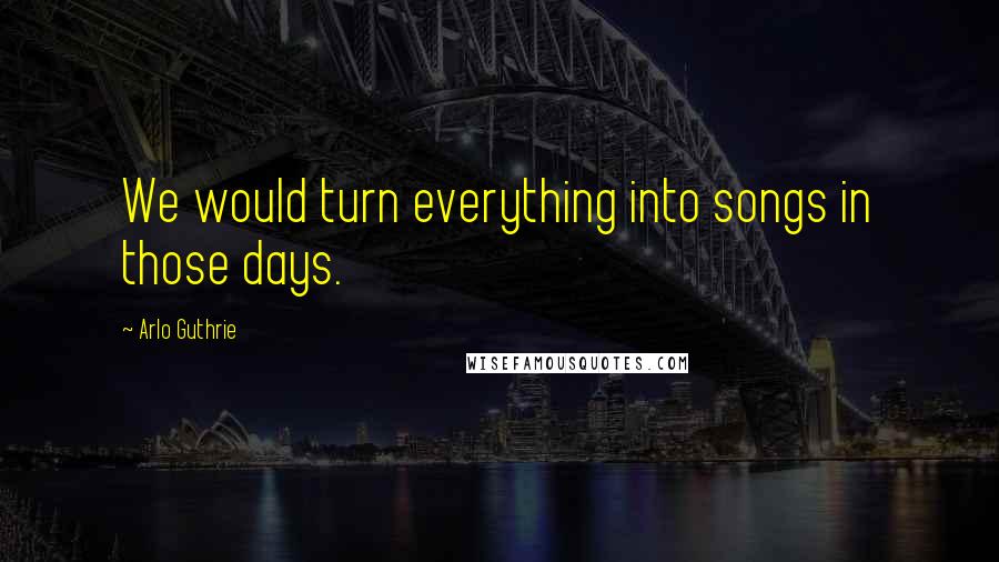 Arlo Guthrie Quotes: We would turn everything into songs in those days.