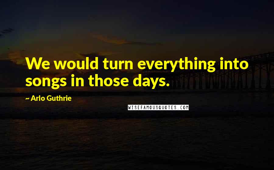 Arlo Guthrie Quotes: We would turn everything into songs in those days.