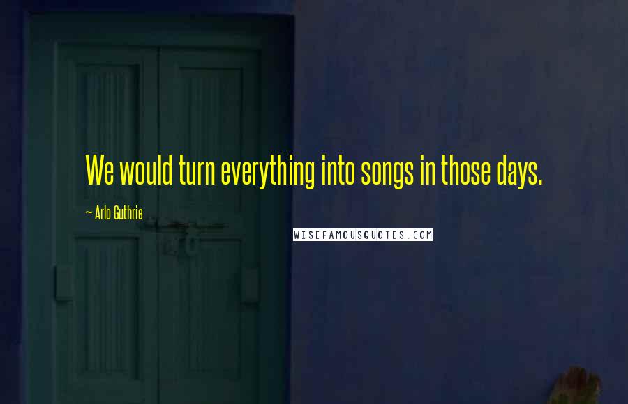 Arlo Guthrie Quotes: We would turn everything into songs in those days.