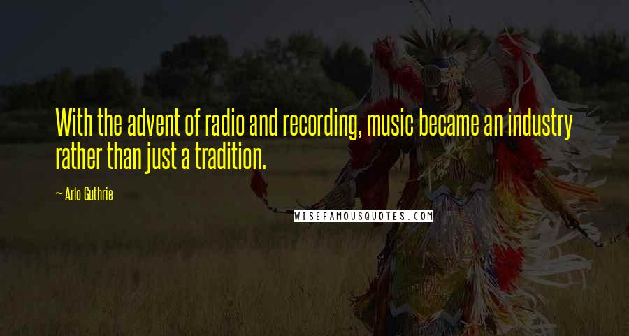 Arlo Guthrie Quotes: With the advent of radio and recording, music became an industry rather than just a tradition.