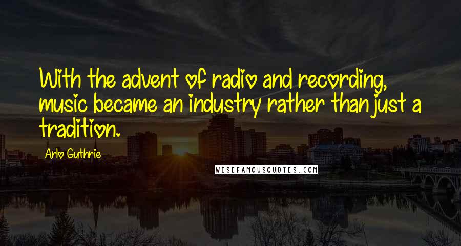 Arlo Guthrie Quotes: With the advent of radio and recording, music became an industry rather than just a tradition.