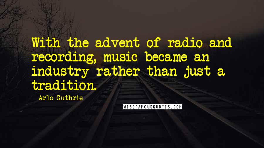 Arlo Guthrie Quotes: With the advent of radio and recording, music became an industry rather than just a tradition.