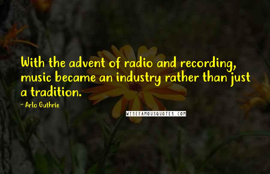 Arlo Guthrie Quotes: With the advent of radio and recording, music became an industry rather than just a tradition.