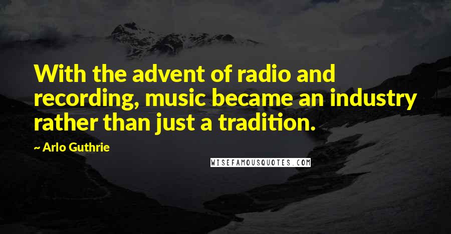 Arlo Guthrie Quotes: With the advent of radio and recording, music became an industry rather than just a tradition.