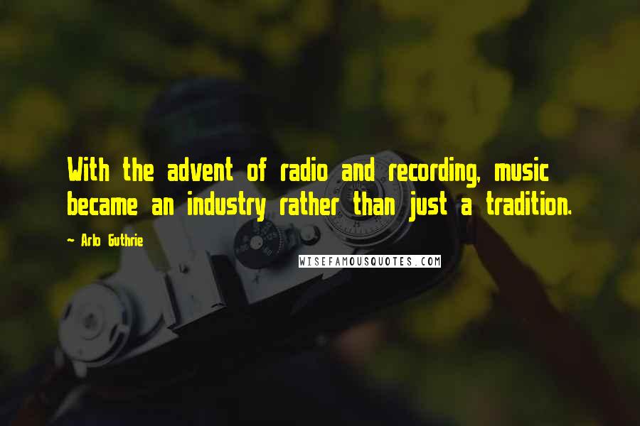 Arlo Guthrie Quotes: With the advent of radio and recording, music became an industry rather than just a tradition.