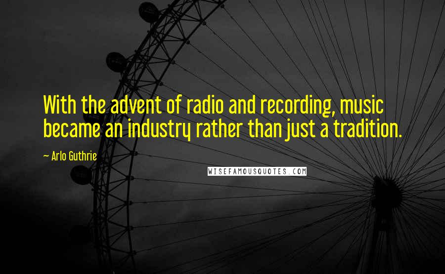 Arlo Guthrie Quotes: With the advent of radio and recording, music became an industry rather than just a tradition.