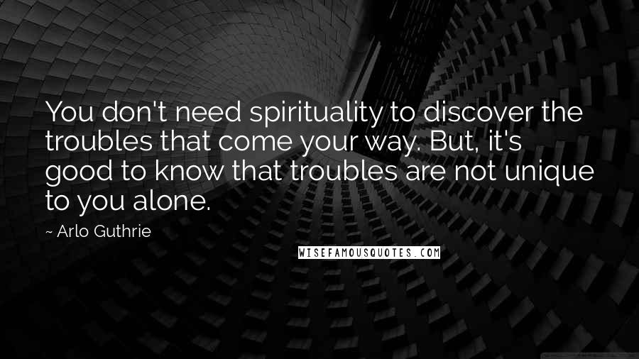 Arlo Guthrie Quotes: You don't need spirituality to discover the troubles that come your way. But, it's good to know that troubles are not unique to you alone.