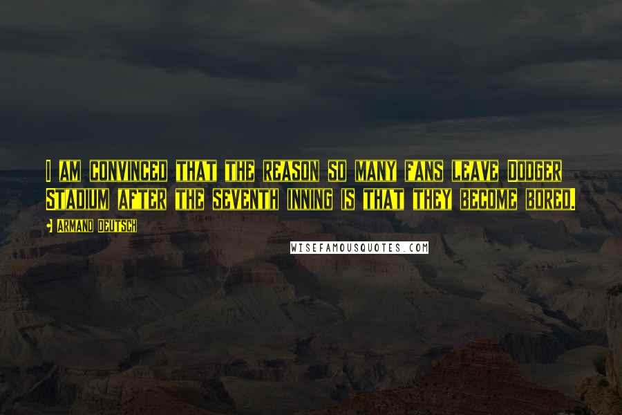 Armand Deutsch Quotes: I am convinced that the reason so many fans leave Dodger Stadium after the seventh inning is that they become bored.