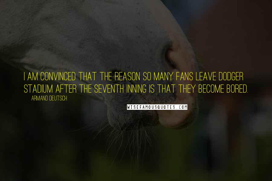 Armand Deutsch Quotes: I am convinced that the reason so many fans leave Dodger Stadium after the seventh inning is that they become bored.