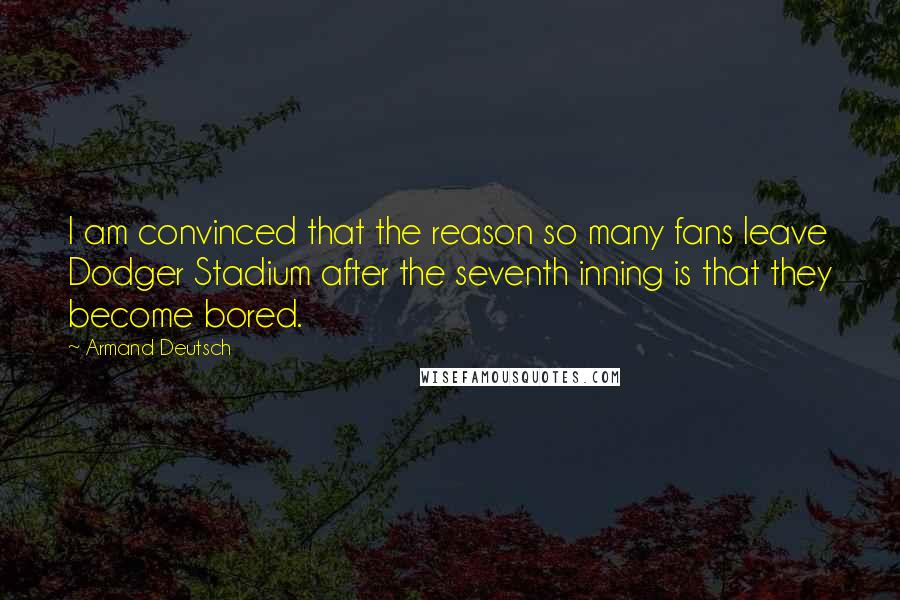 Armand Deutsch Quotes: I am convinced that the reason so many fans leave Dodger Stadium after the seventh inning is that they become bored.