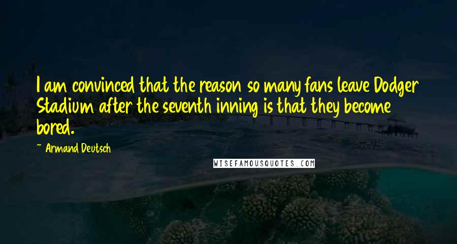 Armand Deutsch Quotes: I am convinced that the reason so many fans leave Dodger Stadium after the seventh inning is that they become bored.