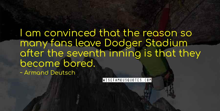 Armand Deutsch Quotes: I am convinced that the reason so many fans leave Dodger Stadium after the seventh inning is that they become bored.