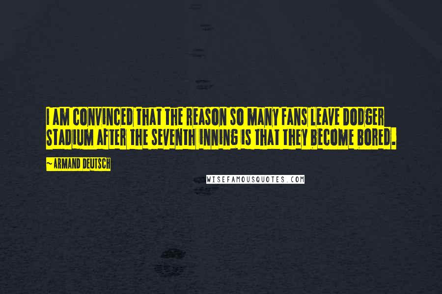 Armand Deutsch Quotes: I am convinced that the reason so many fans leave Dodger Stadium after the seventh inning is that they become bored.