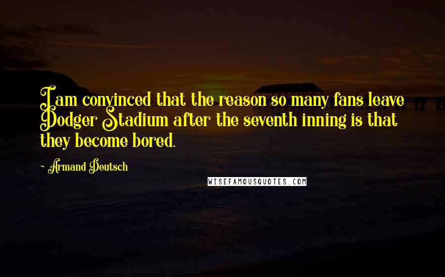 Armand Deutsch Quotes: I am convinced that the reason so many fans leave Dodger Stadium after the seventh inning is that they become bored.