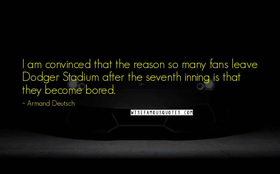 Armand Deutsch Quotes: I am convinced that the reason so many fans leave Dodger Stadium after the seventh inning is that they become bored.