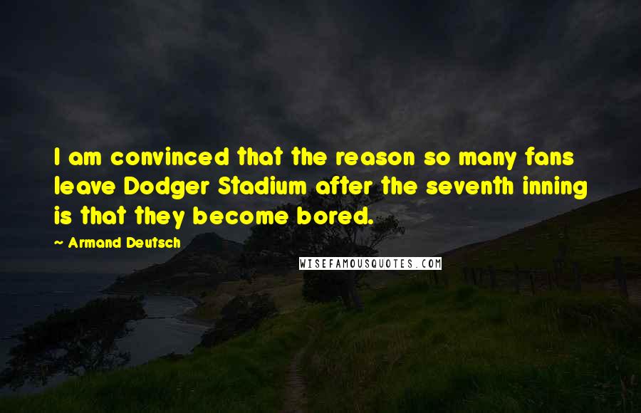 Armand Deutsch Quotes: I am convinced that the reason so many fans leave Dodger Stadium after the seventh inning is that they become bored.