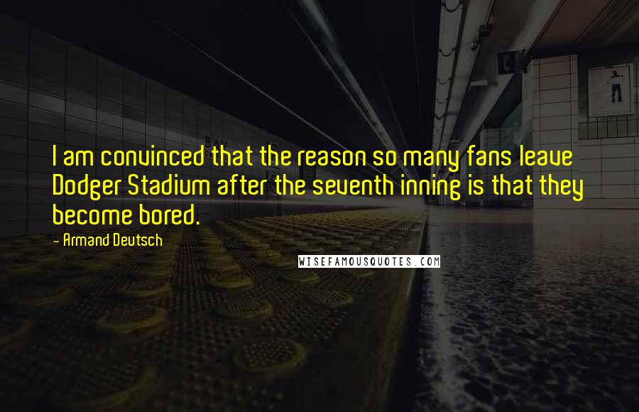 Armand Deutsch Quotes: I am convinced that the reason so many fans leave Dodger Stadium after the seventh inning is that they become bored.