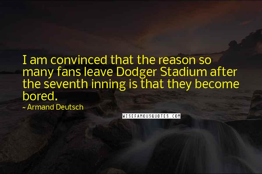 Armand Deutsch Quotes: I am convinced that the reason so many fans leave Dodger Stadium after the seventh inning is that they become bored.