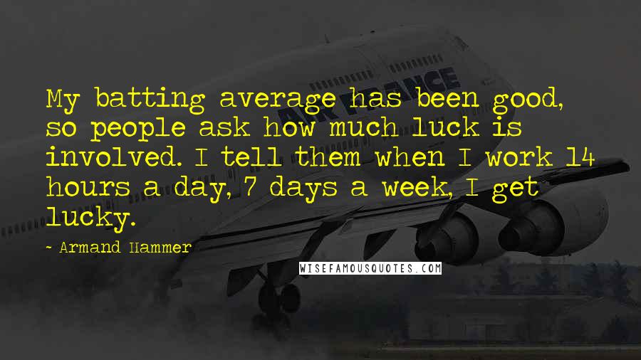 Armand Hammer Quotes: My batting average has been good, so people ask how much luck is involved. I tell them when I work 14 hours a day, 7 days a week, I get lucky.