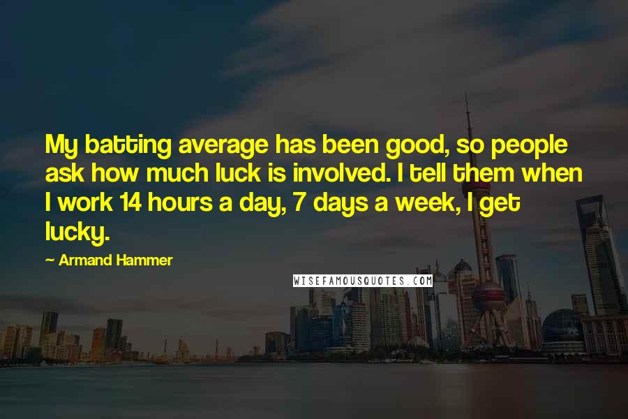 Armand Hammer Quotes: My batting average has been good, so people ask how much luck is involved. I tell them when I work 14 hours a day, 7 days a week, I get lucky.