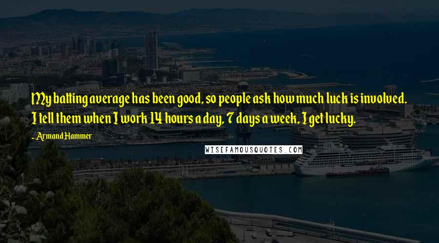 Armand Hammer Quotes: My batting average has been good, so people ask how much luck is involved. I tell them when I work 14 hours a day, 7 days a week, I get lucky.