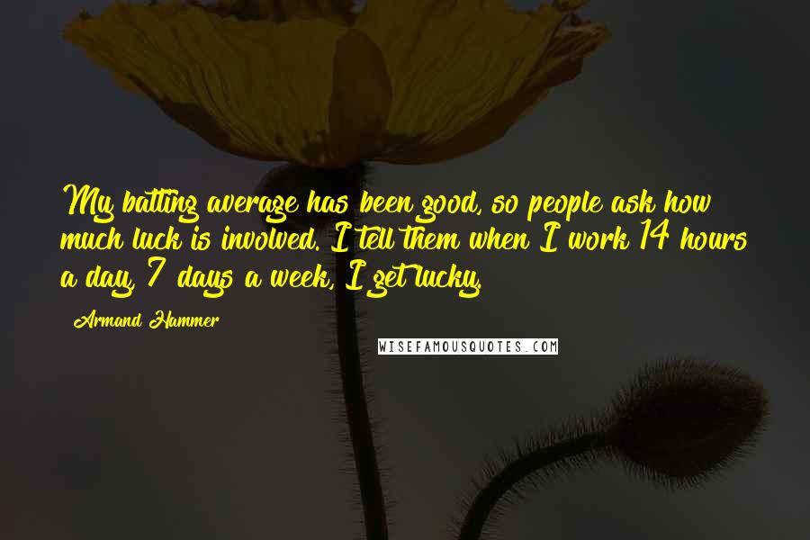 Armand Hammer Quotes: My batting average has been good, so people ask how much luck is involved. I tell them when I work 14 hours a day, 7 days a week, I get lucky.