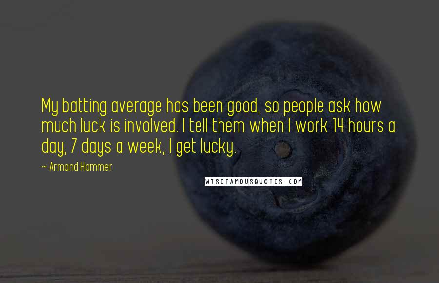 Armand Hammer Quotes: My batting average has been good, so people ask how much luck is involved. I tell them when I work 14 hours a day, 7 days a week, I get lucky.