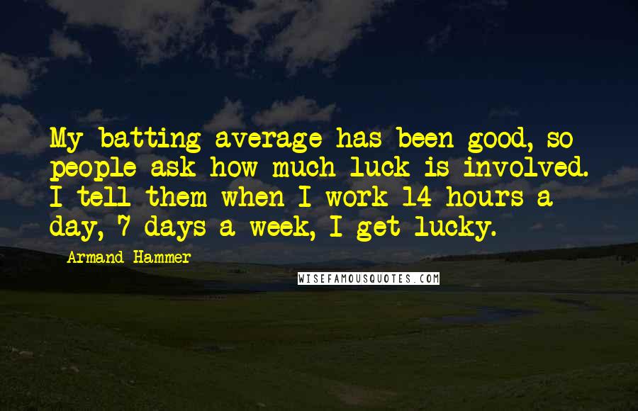 Armand Hammer Quotes: My batting average has been good, so people ask how much luck is involved. I tell them when I work 14 hours a day, 7 days a week, I get lucky.