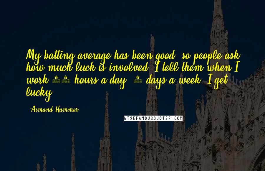 Armand Hammer Quotes: My batting average has been good, so people ask how much luck is involved. I tell them when I work 14 hours a day, 7 days a week, I get lucky.