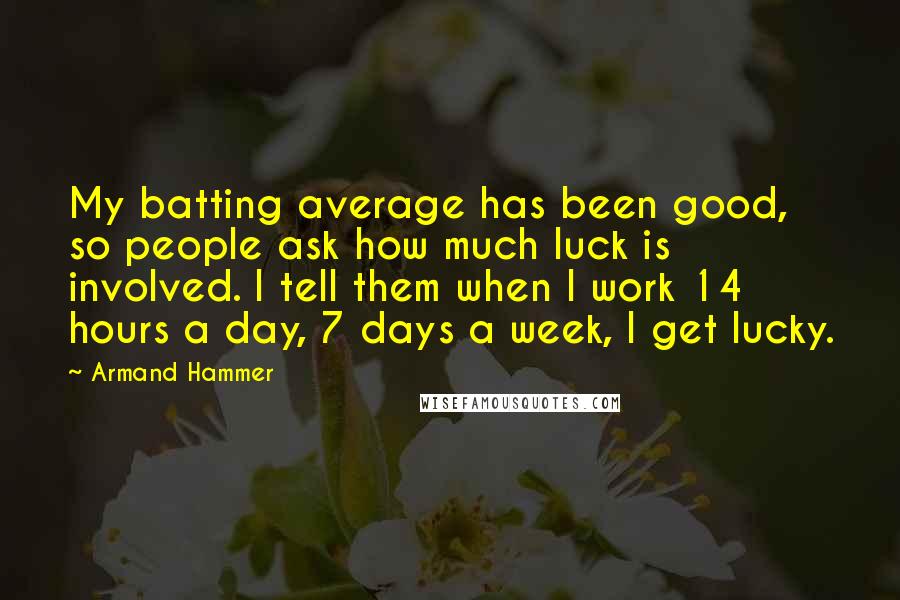 Armand Hammer Quotes: My batting average has been good, so people ask how much luck is involved. I tell them when I work 14 hours a day, 7 days a week, I get lucky.