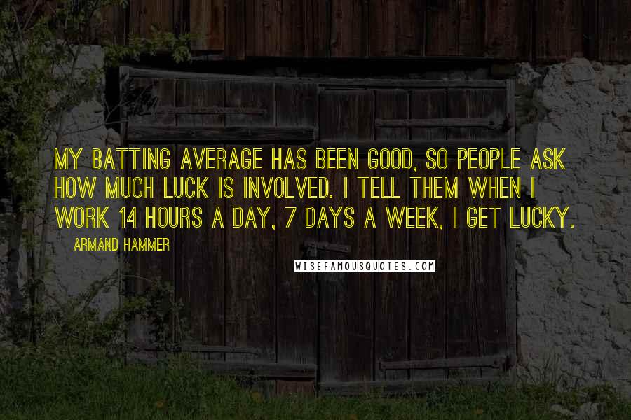 Armand Hammer Quotes: My batting average has been good, so people ask how much luck is involved. I tell them when I work 14 hours a day, 7 days a week, I get lucky.